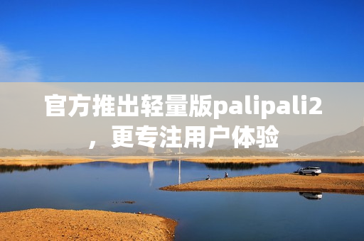 官方推出轻量版palipali2，更专注用户体验