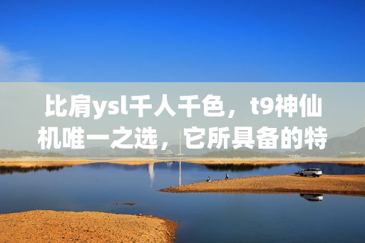 比肩ysl千人千色，t9神仙机唯一之选，它所具备的特点和ysl千人千色完全不同！