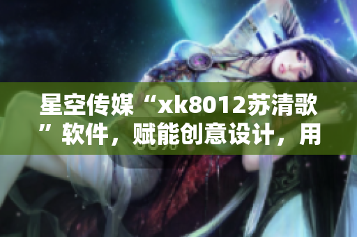 星空传媒“xk8012苏清歌”软件，赋能创意设计，用户体验升级