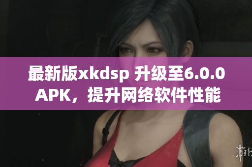 最新版xkdsp 升级至6.0.0 APK，提升网络软件性能