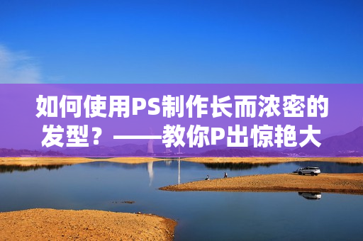 如何使用PS制作长而浓密的发型？——教你P出惊艳大片！