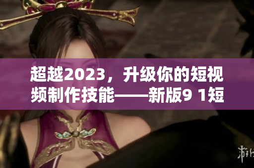 超越2023，升级你的短视频制作技能——新版9 1短视频安装指南