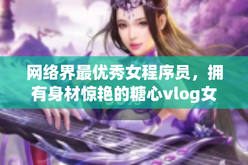 网络界最优秀女程序员，拥有身材惊艳的糖心vlog女主播