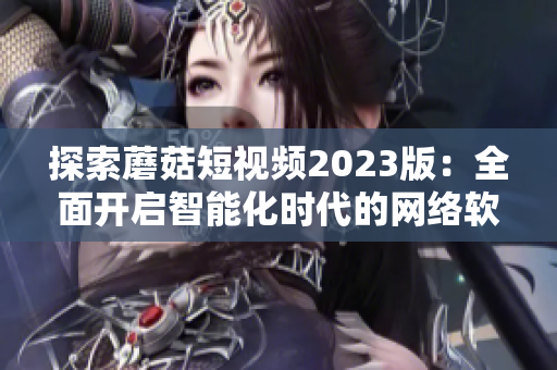 探索蘑菇短视频2023版：全面开启智能化时代的网络软件创新之路