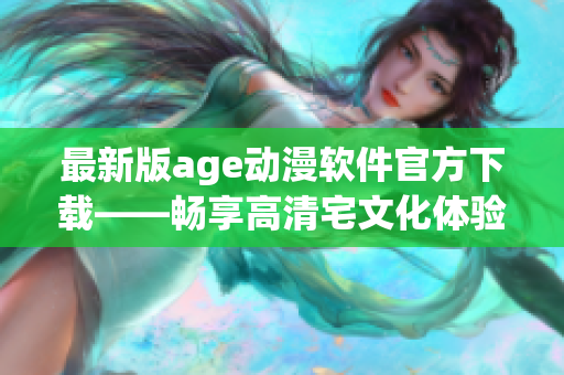 最新版age动漫软件官方下载——畅享高清宅文化体验