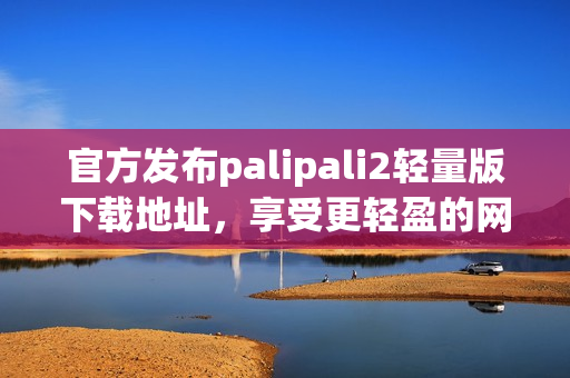 官方发布palipali2轻量版下载地址，享受更轻盈的网络软件体验