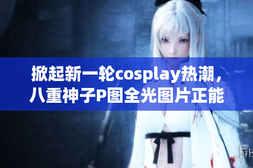 掀起新一轮cosplay热潮，八重神子P图全光图片正能量传递