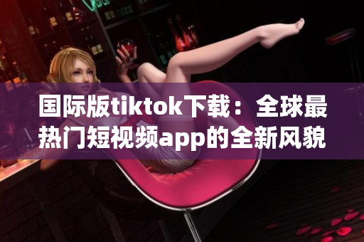 国际版tiktok下载：全球最热门短视频app的全新风貌