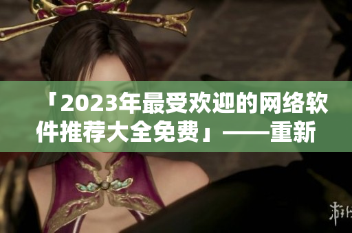 「2023年最受欢迎的网络软件推荐大全免费」——重新定义你的网络生活！