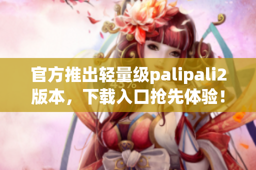 官方推出轻量级palipali2版本，下载入口抢先体验！