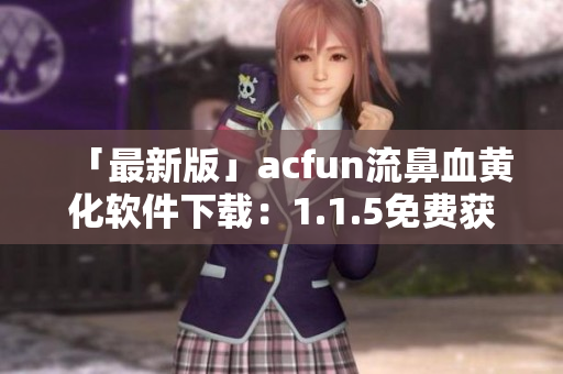 「最新版」acfun流鼻血黄化软件下载：1.1.5免费获取！