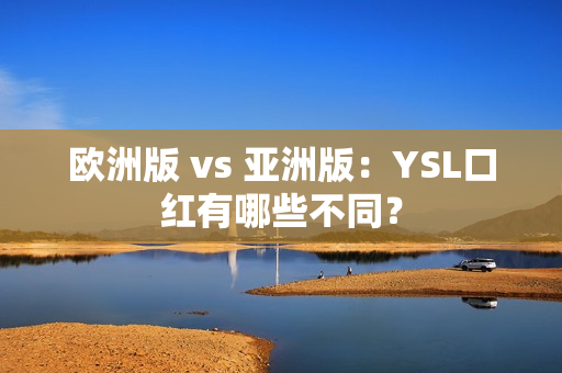 欧洲版 vs 亚洲版：YSL口红有哪些不同？