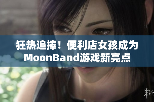 狂热追捧！便利店女孩成为MoonBand游戏新亮点