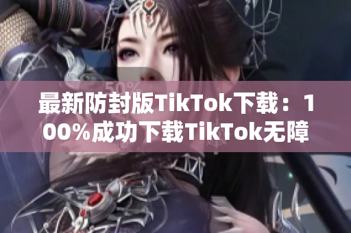 最新防封版TikTok下载：100%成功下载TikTok无障碍！