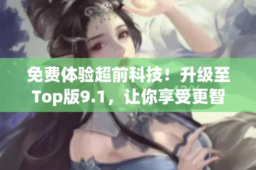 免费体验超前科技！升级至Top版9.1，让你享受更智能化的软件体验