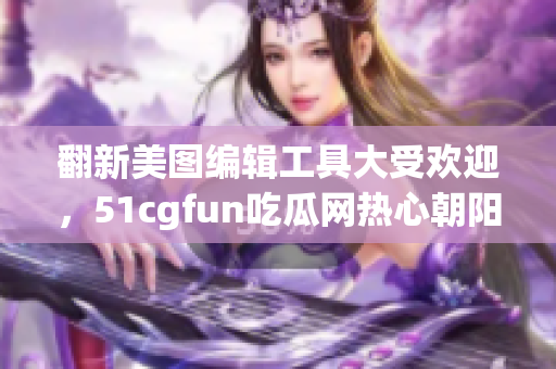 翻新美图编辑工具大受欢迎，51cgfun吃瓜网热心朝阳群众点赞推荐！