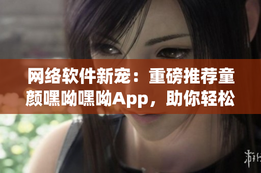 网络软件新宠：重磅推荐童颜嘿呦嘿呦App，助你轻松打造出众软件作品