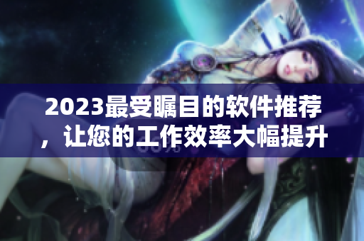 2023最受瞩目的软件推荐，让您的工作效率大幅提升！