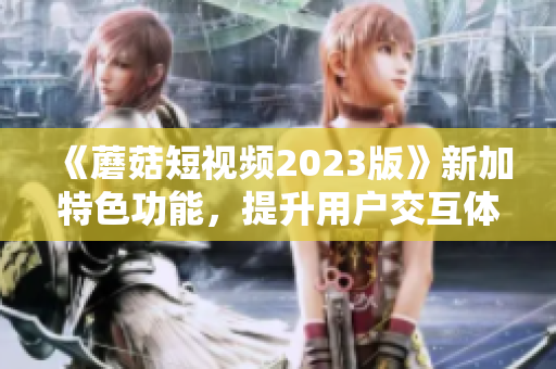 《蘑菇短视频2023版》新加特色功能，提升用户交互体验