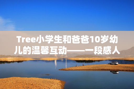 Tree小学生和爸爸10岁幼儿的温馨互动——一段感人的家庭故事