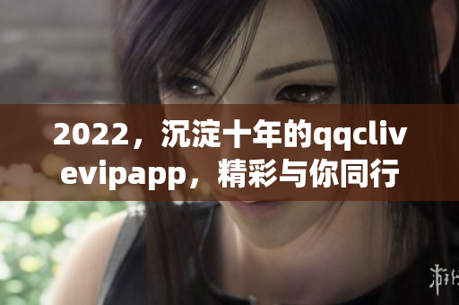 2022，沉淀十年的qqclivevipapp，精彩与你同行