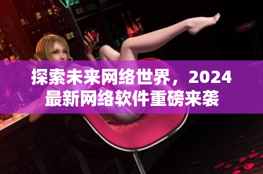 探索未来网络世界，2024最新网络软件重磅来袭