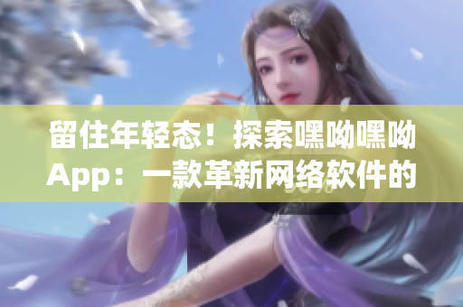 留住年轻态！探索嘿呦嘿呦App：一款革新网络软件的突破之作