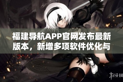 福建导航APP官网发布最新版本，新增多项软件优化与功能升级