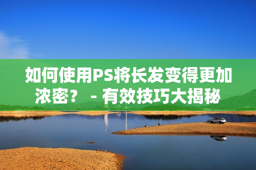 如何使用PS将长发变得更加浓密？ - 有效技巧大揭秘