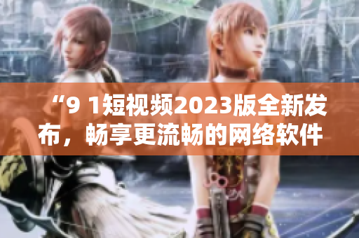 “9 1短视频2023版全新发布，畅享更流畅的网络软件体验”