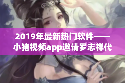 2019年最新热门软件——小猪视频app邀请罗志祥代言