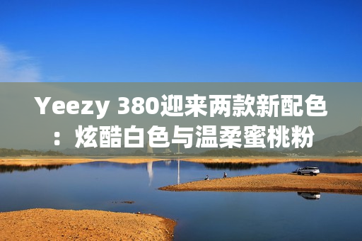 Yeezy 380迎来两款新配色：炫酷白色与温柔蜜桃粉