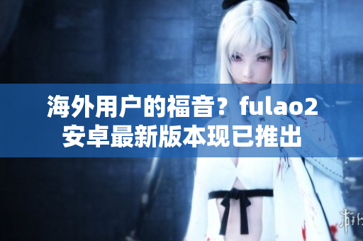 海外用户的福音？fulao2安卓最新版本现已推出