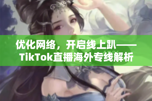 优化网络，开启线上趴——TikTok直播海外专线解析