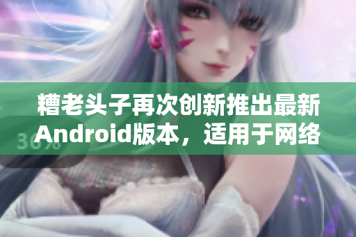 糟老头子再次创新推出最新Android版本，适用于网络软件开发者！