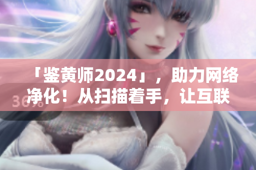 「鉴黄师2024」，助力网络净化！从扫描着手，让互联网更加安全利好！