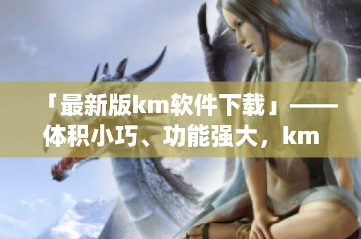 「最新版km软件下载」——体积小巧、功能强大，km_v1.0.2.apk等你来试！