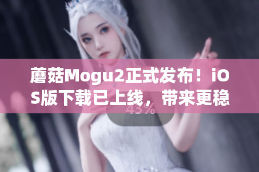 蘑菇Mogu2正式发布！iOS版下载已上线，带来更稳定、高效的使用体验