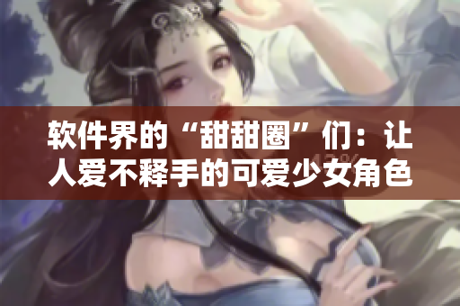 软件界的“甜甜圈”们：让人爱不释手的可爱少女角色