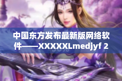 中国东方发布最新版网络软件——XXXXXLmedjyf 2.0