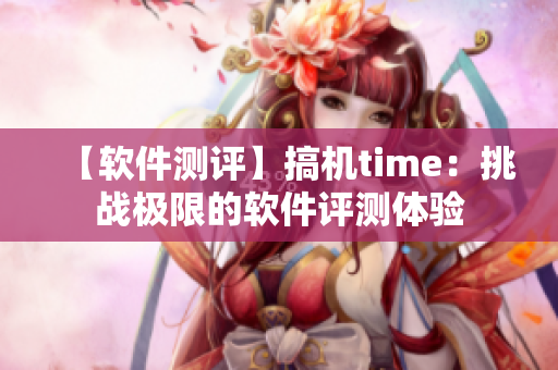 【软件测评】搞机time：挑战极限的软件评测体验