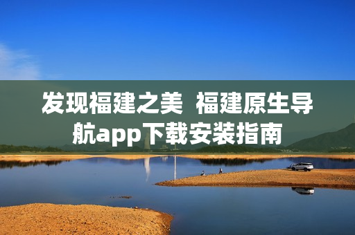 发现福建之美  福建原生导航app下载安装指南