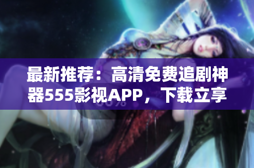 最新推荐：高清免费追剧神器555影视APP，下载立享畅看体验！