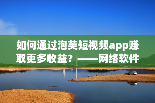 如何通过泡芙短视频app赚取更多收益？——网络软件编辑分享创收窍门！