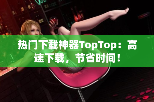 热门下载神器TopTop：高速下载，节省时间！