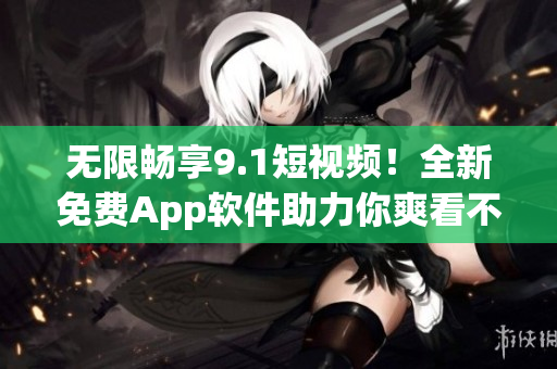 无限畅享9.1短视频！全新免费App软件助力你爽看不停