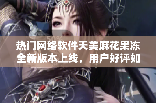 热门网络软件天美麻花果冻全新版本上线，用户好评如潮