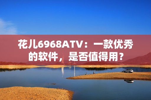 花儿6968ATV：一款优秀的软件，是否值得用？