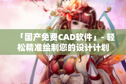 「国产免费CAD软件」- 轻松精准绘制您的设计计划