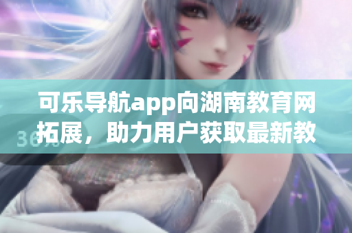 可乐导航app向湖南教育网拓展，助力用户获取最新教育资讯